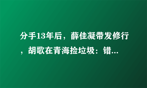 分手13年后，薛佳凝带发修行，胡歌在青海捡垃圾：错过就真错过了