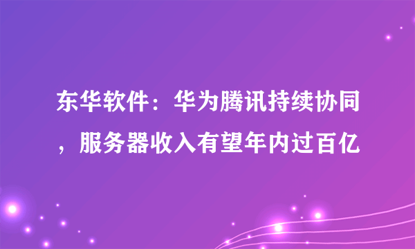 东华软件：华为腾讯持续协同，服务器收入有望年内过百亿