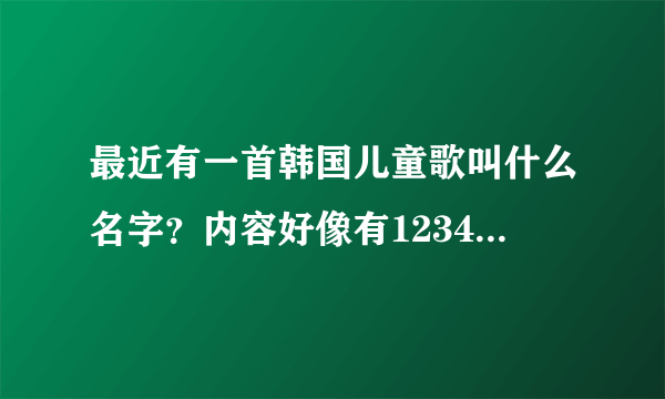 最近有一首韩国儿童歌叫什么名字？内容好像有12345678910等数字之内的，有助于小孩子学习的。