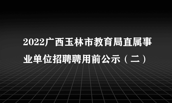 2022广西玉林市教育局直属事业单位招聘聘用前公示（二）