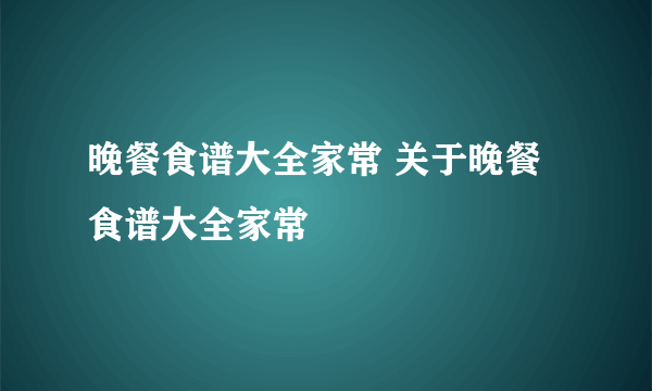 晚餐食谱大全家常 关于晚餐食谱大全家常