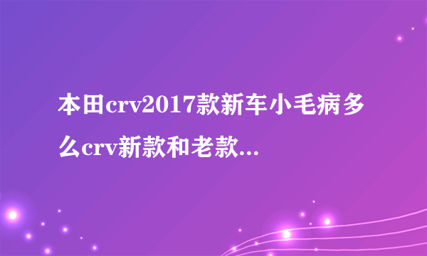 本田crv2017款新车小毛病多么crv新款和老款有什么区别