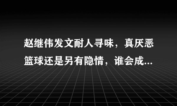 赵继伟发文耐人寻味，真厌恶篮球还是另有隐情，谁会成理想下家？