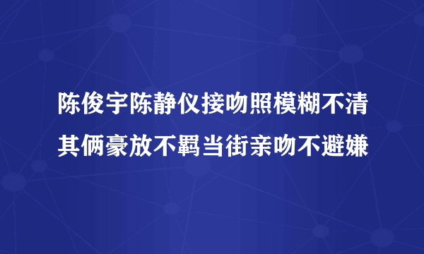 陈俊宇陈静仪接吻照模糊不清其俩豪放不羁当街亲吻不避嫌