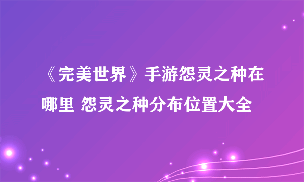 《完美世界》手游怨灵之种在哪里 怨灵之种分布位置大全