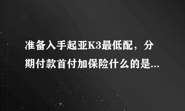 准备入手起亚K3最低配，分期付款首付加保险什么的是多少，月供多少，谁能说详细一点