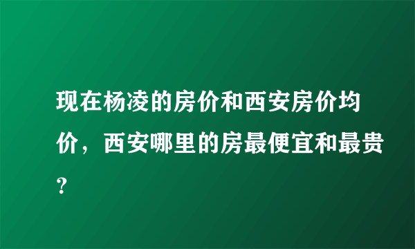 现在杨凌的房价和西安房价均价，西安哪里的房最便宜和最贵？