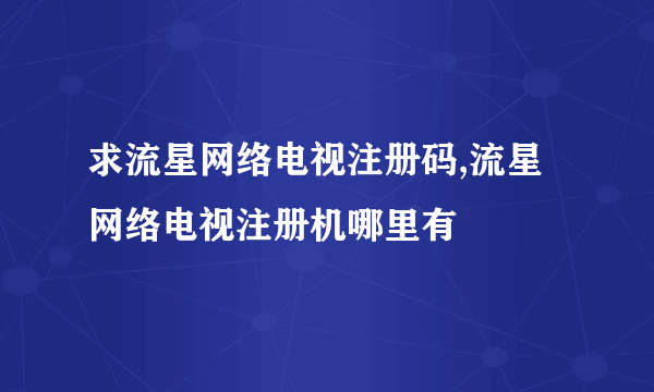 求流星网络电视注册码,流星网络电视注册机哪里有