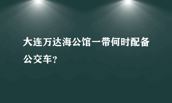 大连万达海公馆一带何时配备公交车？