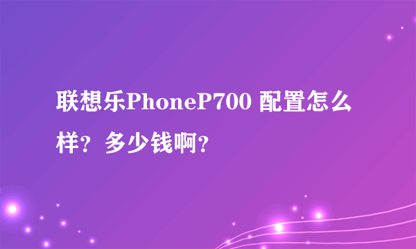 联想乐PhoneP700 配置怎么样？多少钱啊？