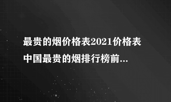 最贵的烟价格表2021价格表 中国最贵的烟排行榜前十名一览