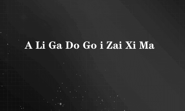 A Li Ga Do Go i Zai Xi Ma