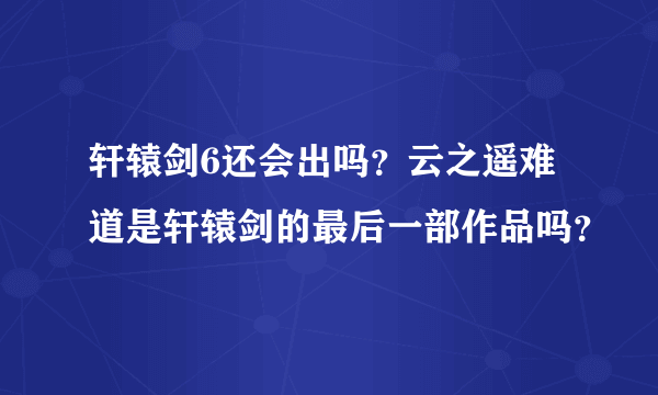 轩辕剑6还会出吗？云之遥难道是轩辕剑的最后一部作品吗？