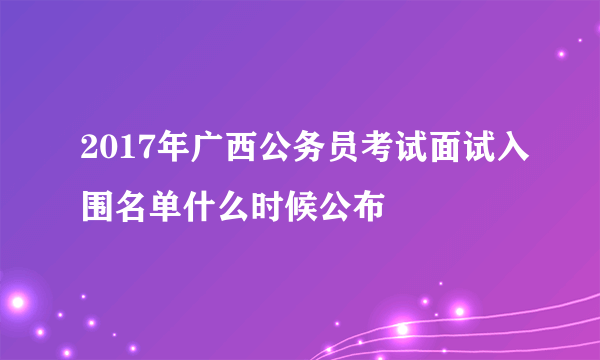 2017年广西公务员考试面试入围名单什么时候公布