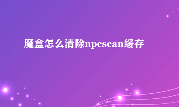 魔盒怎么清除npcscan缓存