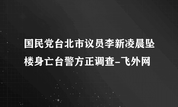 国民党台北市议员李新凌晨坠楼身亡台警方正调查-飞外网