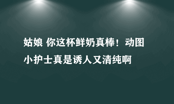 姑娘 你这杯鲜奶真棒！动图小护士真是诱人又清纯啊