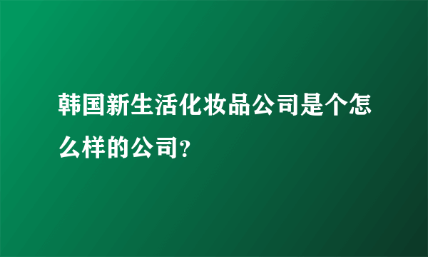 韩国新生活化妆品公司是个怎么样的公司？