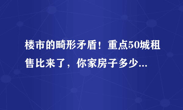 楼市的畸形矛盾！重点50城租售比来了，你家房子多少年能回本？