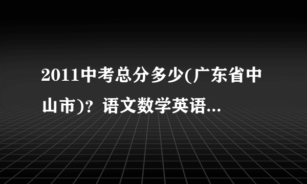 2011中考总分多少(广东省中山市)？语文数学英语多少分满分等？中山各校录取分数线？