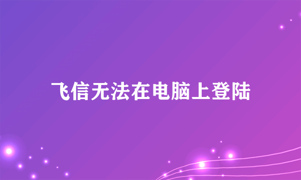 飞信无法在电脑上登陆