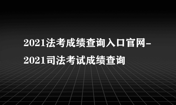 2021法考成绩查询入口官网-2021司法考试成绩查询