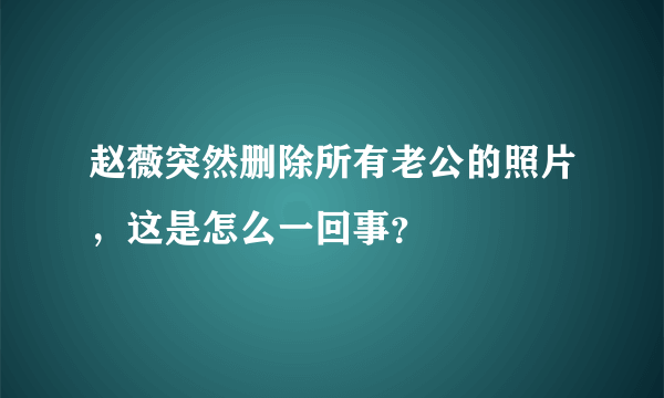 赵薇突然删除所有老公的照片，这是怎么一回事？