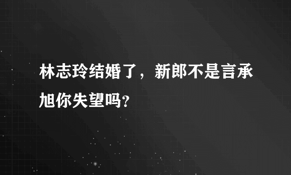 林志玲结婚了，新郎不是言承旭你失望吗？