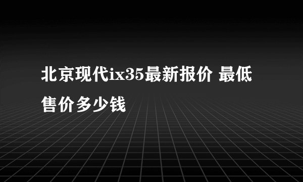 北京现代ix35最新报价 最低售价多少钱