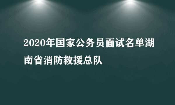 2020年国家公务员面试名单湖南省消防救援总队