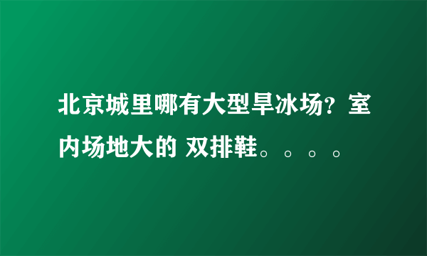 北京城里哪有大型旱冰场？室内场地大的 双排鞋。。。。