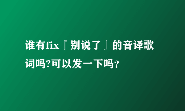 谁有fix『别说了』的音译歌词吗?可以发一下吗？