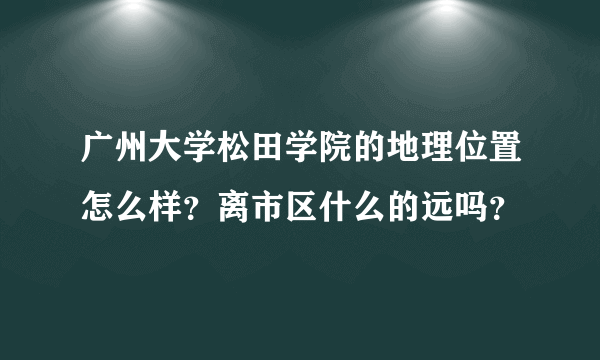 广州大学松田学院的地理位置怎么样？离市区什么的远吗？