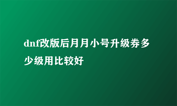 dnf改版后月月小号升级券多少级用比较好