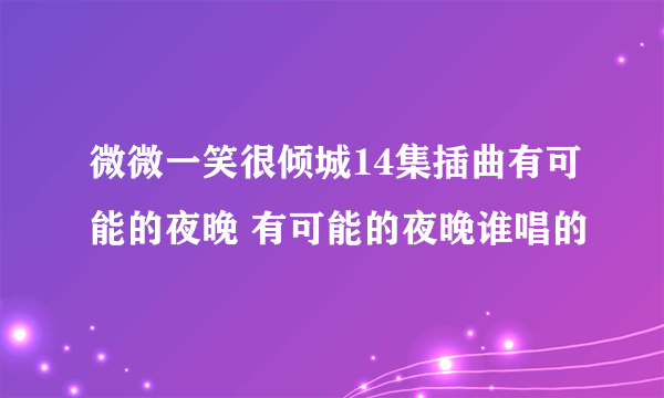 微微一笑很倾城14集插曲有可能的夜晚 有可能的夜晚谁唱的