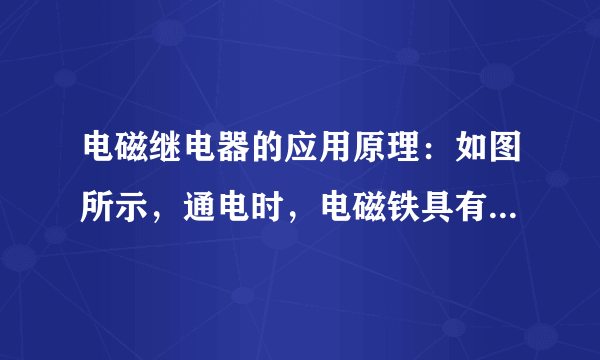 电磁继电器的应用原理：如图所示，通电时，电磁铁具有________，向________吸引衔铁，将工作电路触点接通，工作电路闭合；断电时，电磁铁失去磁性，弹簧将衔铁拉起，工作电路断开。作用：利用________、弱电流电路的通断，间接控制高电压、________的工作电路，还可以实现远距离操作和自动控制。实质：利用电磁铁控制工作电路的________。