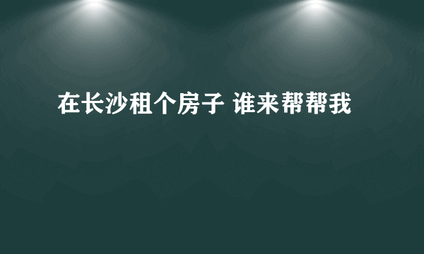 在长沙租个房子 谁来帮帮我