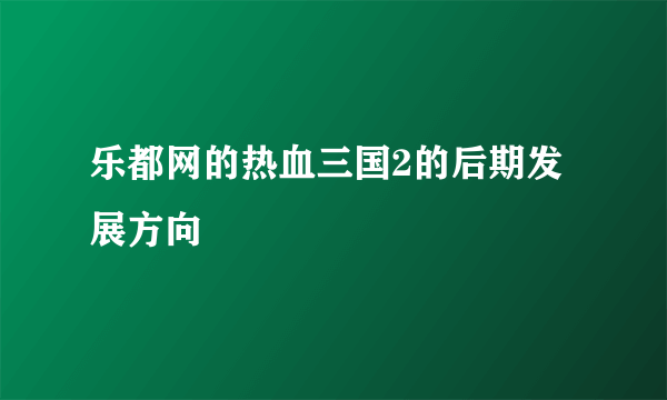 乐都网的热血三国2的后期发展方向