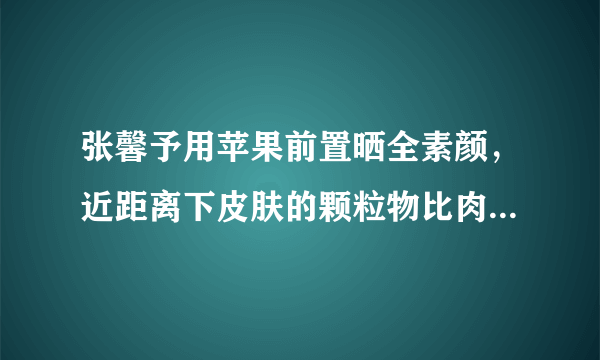 张馨予用苹果前置晒全素颜，近距离下皮肤的颗粒物比肉眼更真实