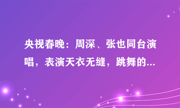 央视春晚：周深、张也同台演唱，表演天衣无缝，跳舞的王一博好撩