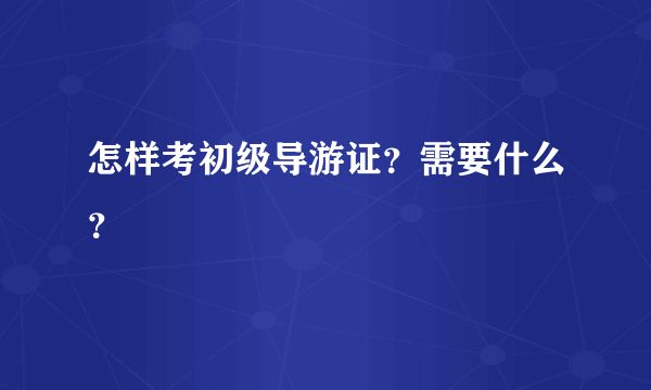 怎样考初级导游证？需要什么？