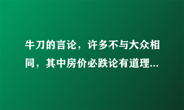 牛刀的言论，许多不与大众相同，其中房价必跌论有道理吗，请高人指教