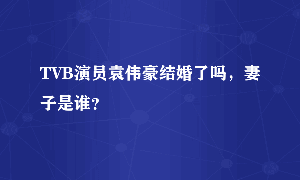 TVB演员袁伟豪结婚了吗，妻子是谁？