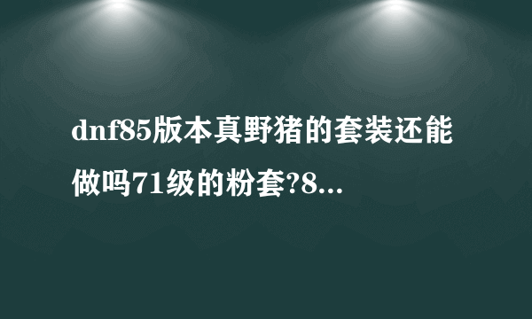 dnf85版本真野猪的套装还能做吗71级的粉套?85版本还牛吗？