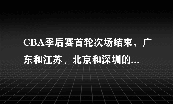 CBA季后赛首轮次场结束，广东和江苏、北京和深圳的战况如何？他们稳进季后赛了吗？