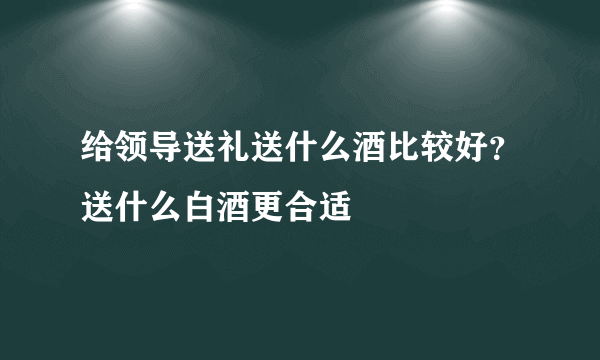 给领导送礼送什么酒比较好？送什么白酒更合适