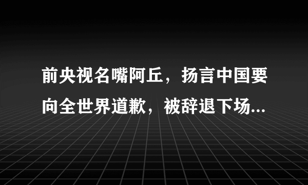 前央视名嘴阿丘，扬言中国要向全世界道歉，被辞退下场大快人心