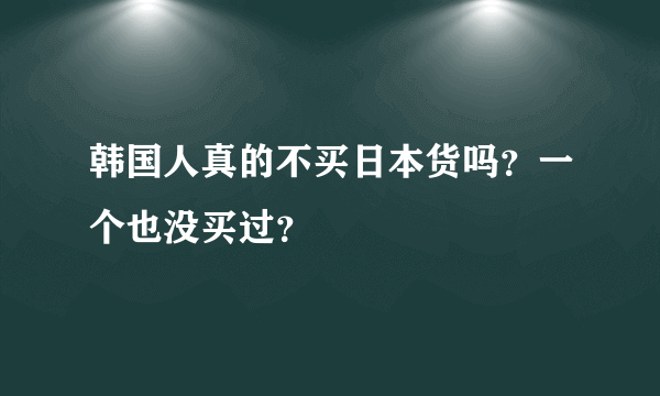 韩国人真的不买日本货吗？一个也没买过？