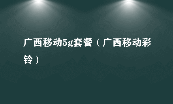 广西移动5g套餐（广西移动彩铃）