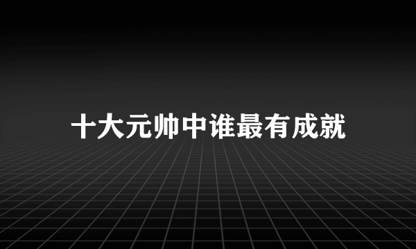 十大元帅中谁最有成就